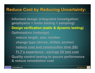 www.fugro.comwww.loadtest.com
Reduce Cost by Reducing Uncertainty:
• Informed design (integrated investigation:
geophysics + insitu testing + sampling)
• Design verification (static & dynamic testing)
• Optimization (redesign)
• reduce length, size, number
• change type (driven, drilled, anchor)
• reduce cost and construction time ($$)
• FLT’s experience - savings 5X test cost
• Quality control testing to assure performance
& reduce remediation cost
 