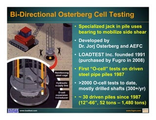 www.fugro.comwww.loadtest.com
Bi-Directional Osterberg Cell Testing
• Specialized jack in pile uses
bearing to mobilize side shear
• Developed by
Dr. Jorj Osterberg and AEFC
• LOADTEST Inc. founded 1991
(purchased by Fugro in 2008)
• First “O-cell” tests on driven
steel pipe piles 1987
• >2000 O-cell tests to date,
mostly drilled shafts (300+/yr)
• ~ 30 driven piles since 1987
(12”-66”, 52 tons – 1,480 tons)
 