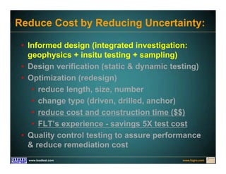 www.fugro.comwww.loadtest.com
Reduce Cost by Reducing Uncertainty:
• Informed design (integrated investigation:
geophysics + insitu testing + sampling)
• Design verification (static & dynamic testing)
• Optimization (redesign)
• reduce length, size, number
• change type (driven, drilled, anchor)
• reduce cost and construction time ($$)
• FLT’s experience - savings 5X test cost
• Quality control testing to assure performance
& reduce remediation cost
 