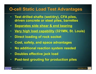 www.fugro.comwww.loadtest.com
• Test drilled shafts (wet/dry), CFA piles,
driven concrete or steel piles, barrettes
• Separates side shear & end bearing
• Very high load capability (321MN, St. Louis)
• Direct loading of rock socket
• Cost, safety, and space advantages
• No additional reaction system needed
• Doubles effective jack load
• Post-test grouting for production piles
O-cell Static Load Test Advantages
 
