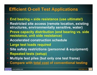 www.fugro.comwww.loadtest.com
Efficient O-cell Test Applications
• End bearing  side resistance (use ultimate!)
• Restricted site access (remote location, existing
structures, environmentally sensitive, water)
• Prove capacity distribution (end bearing vs. side
resistance, unit side resistance)
• Accelerated construction schedule
• Large test loads required
• Site safety restrictions (personnel & equipment)
• Repeated tests (setup)
• Multiple test piles (but only one test frame)
• Compare with total cost of conventional testing
 