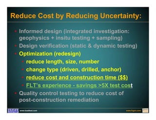 www.fugro.comwww.loadtest.com
Reduce Cost by Reducing Uncertainty:
• Informed design (integrated investigation:
geophysics + insitu testing + sampling)
• Design verification (static & dynamic testing)
• Optimization (redesign)
• reduce length, size, number
• change type (driven, drilled, anchor)
• reduce cost and construction time ($$)
• FLT’s experience - savings >5X test cost
• Quality control testing to reduce cost of
post-construction remediation
 