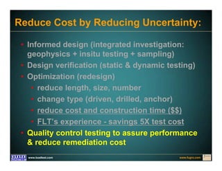 www.fugro.comwww.loadtest.com
Reduce Cost by Reducing Uncertainty:
• Informed design (integrated investigation:
geophysics + insitu testing + sampling)
• Design verification (static & dynamic testing)
• Optimization (redesign)
• reduce length, size, number
• change type (driven, drilled, anchor)
• reduce cost and construction time ($$)
• FLT’s experience - savings 5X test cost
• Quality control testing to assure performance
& reduce remediation cost
 