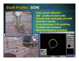 www.fugro.comwww.loadtest.com
Uses sound reflection
360°profile of shaft walls
Checks hole verticality and drift
Real-time results
6 mm Accuracy, 3-D modeling
Portable and compact
Minimal impact to schedule
Shaft Profile - SONICALIPER
 