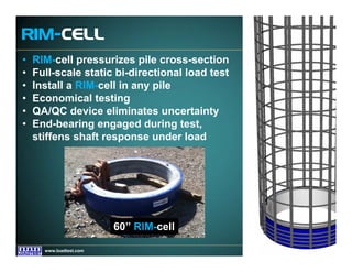 www.fugro.comwww.loadtest.com
• RIM-cell pressurizes pile cross-section
• Full-scale static bi-directional load test
• Install a RIM-cell in any pile
• Economical testing
• QA/QC device eliminates uncertainty
• End-bearing engaged during test,
stiffens shaft response under load
RIM-CELL
60” RIM-cell
 