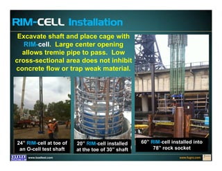 www.fugro.comwww.loadtest.com
Excavate shaft and place cage with
RIM-cell. Large center opening
allows tremie pipe to pass. Low
cross-sectional area does not inhibit
concrete flow or trap weak material.
RIM-CELL Installation
60” RIM-cell installed into
78” rock socket
24” RIM-cell at toe of
an O-cell test shaft
20” RIM-cell installed
at the toe of 30” shaft
 