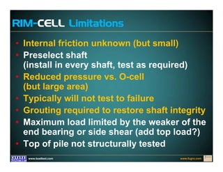 www.fugro.comwww.loadtest.com
RIM-CELL Limitations
• Internal friction unknown (but small)
• Preselect shaft
(install in every shaft, test as required)
• Reduced pressure vs. O-cell
(but large area)
• Typically will not test to failure
• Grouting required to restore shaft integrity
• Maximum load limited by the weaker of the
end bearing or side shear (add top load?)
• Top of pile not structurally tested
 