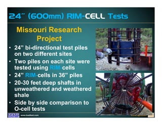 www.fugro.comwww.loadtest.com
Missouri Research
Project
• 24” bi-directional test piles
on two different sites
• Two piles on each site were
tested using RIM-cells
• 24” RIM-cells in 36” piles
• 20-30 feet deep shafts in
unweathered and weathered
shale
• Side by side comparison to
O-cell tests
24” (600mm) RIM-CELL Tests
 