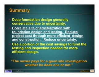 www.fugro.comwww.loadtest.com
Summary
• Deep foundation design generally
conservative due to uncertainty.
• Correlate site characterization with
foundation design and testing. Reduce
project cost through more efficient design
and construction. Reduce uncertainty.
• Use a portion of the cost savings to fund the
testing and inspection needed for more
efficient design.
“The owner pays for a good site investigation
whether he does one or not.”
 