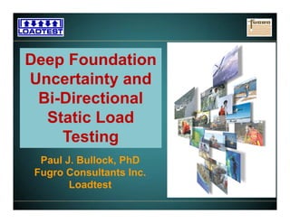 www.fugro.comwww.loadtest.com
Deep Foundation
Uncertainty and
Bi-Directional
Static Load
Testing
Paul J. Bullock, PhD
Fugro Consultants Inc.
Loadtest
 