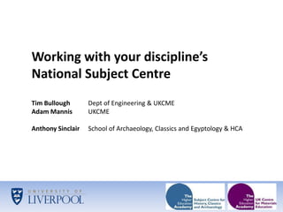 Working with your discipline’s National Subject Centre Tim Bullough 	Dept of Engineering & UKCME Adam Mannis 	UKCME Anthony Sinclair 	School of Archaeology, Classics and Egyptology & HCA 