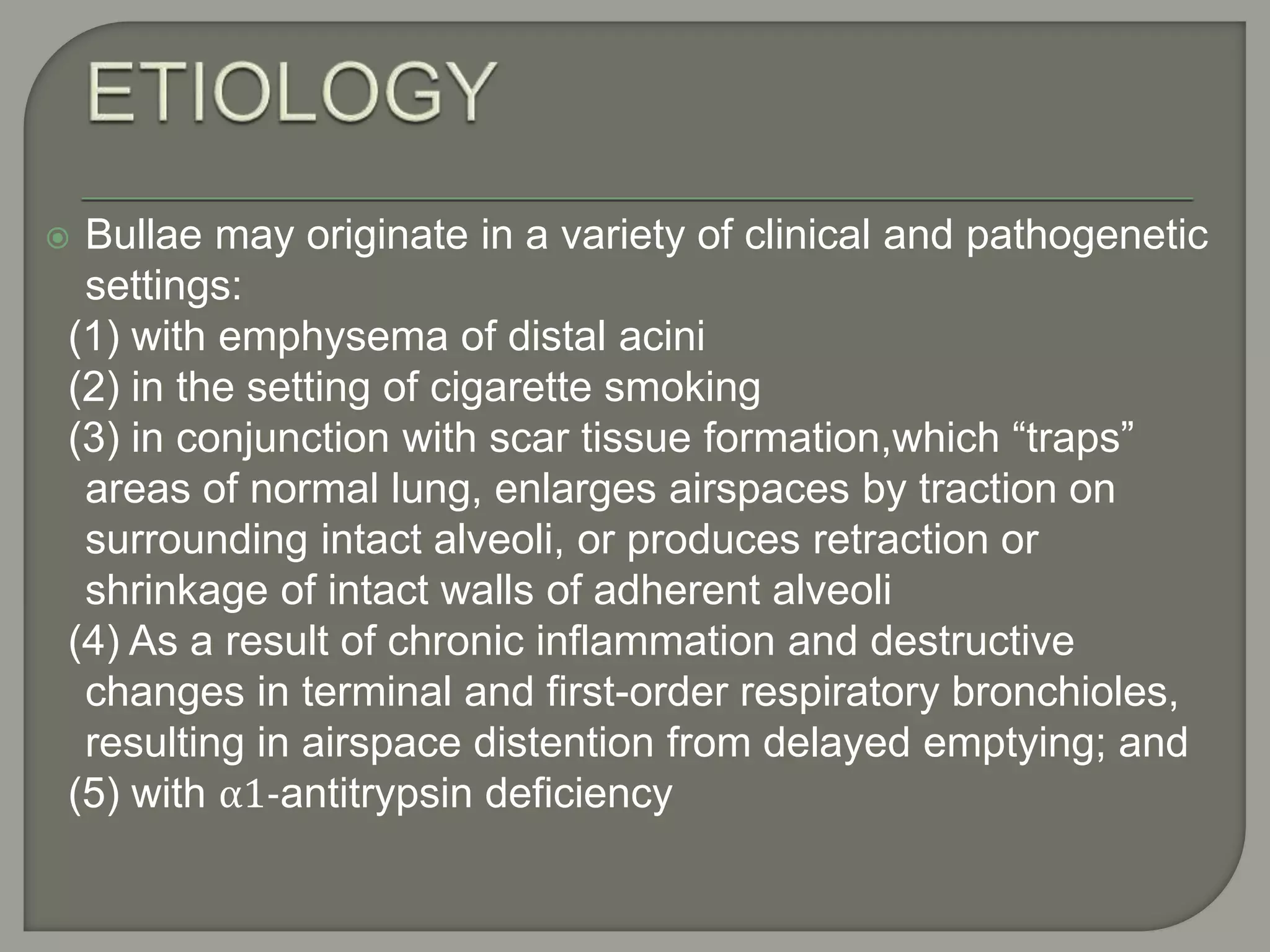  Bullae may originate in a variety of clinical and pathogenetic
settings:
(1) with emphysema of distal acini
(2) in the setting of cigarette smoking
(3) in conjunction with scar tissue formation,which “traps”
areas of normal lung, enlarges airspaces by traction on
surrounding intact alveoli, or produces retraction or
shrinkage of intact walls of adherent alveoli
(4) As a result of chronic inflammation and destructive
changes in terminal and first-order respiratory bronchioles,
resulting in airspace distention from delayed emptying; and
(5) with α1-antitrypsin deficiency
 