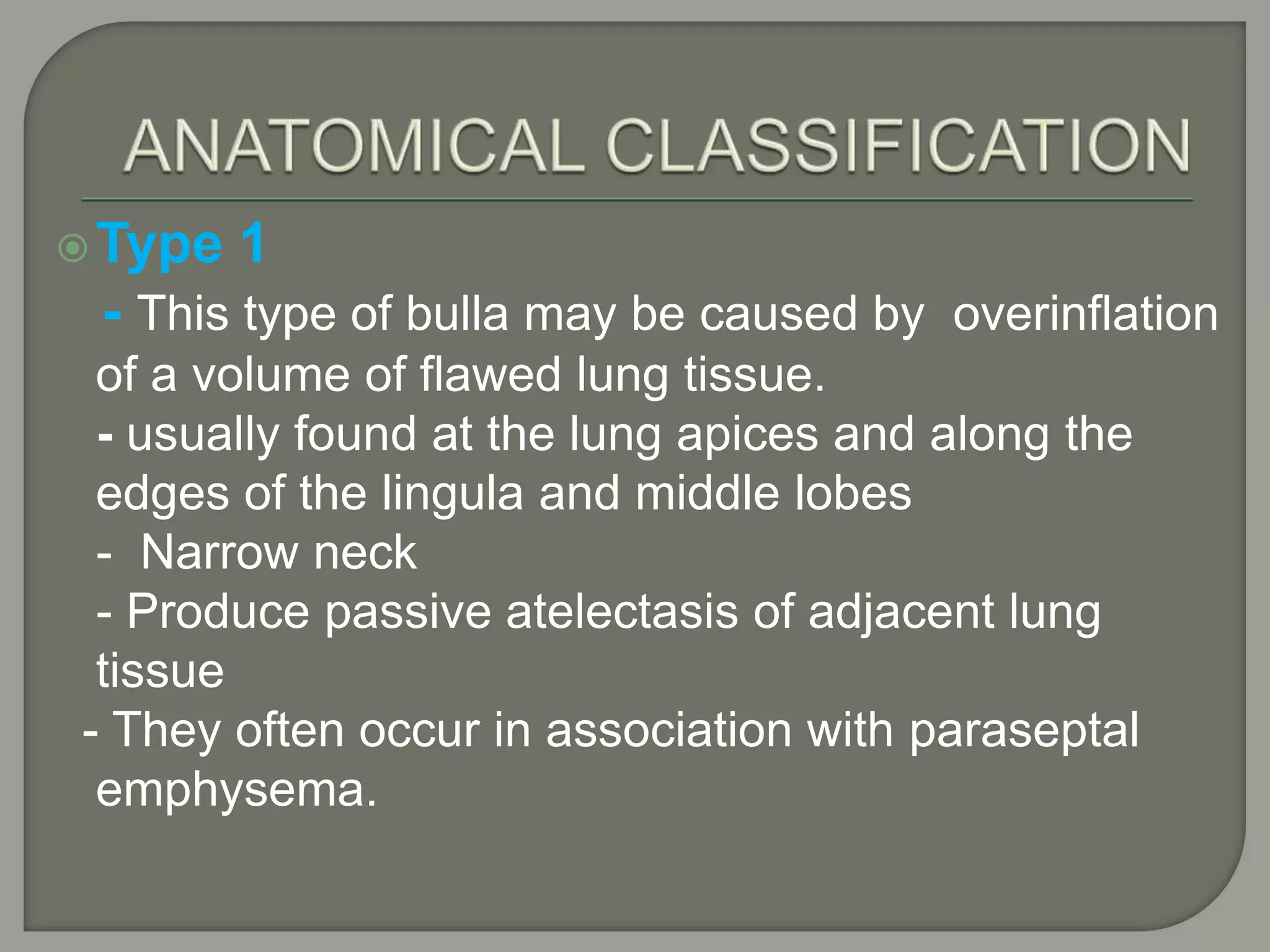 Type 1
- This type of bulla may be caused by overinflation
of a volume of flawed lung tissue.
- usually found at the lung apices and along the
edges of the lingula and middle lobes
- Narrow neck
- Produce passive atelectasis of adjacent lung
tissue
- They often occur in association with paraseptal
emphysema.
 