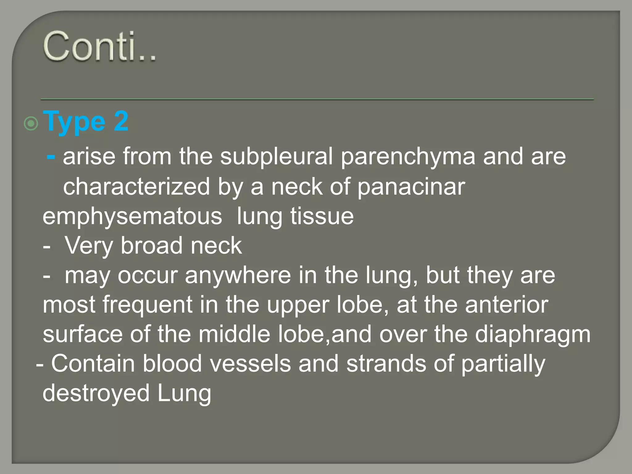Type 2
- arise from the subpleural parenchyma and are
characterized by a neck of panacinar
emphysematous lung tissue
- Very broad neck
- may occur anywhere in the lung, but they are
most frequent in the upper lobe, at the anterior
surface of the middle lobe,and over the diaphragm
- Contain blood vessels and strands of partially
destroyed Lung
 