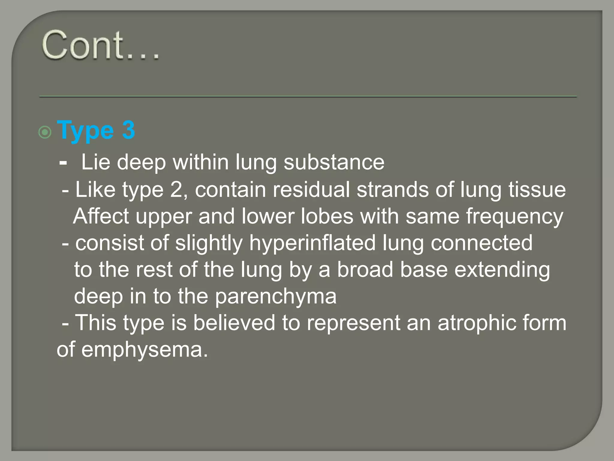  Type 3
- Lie deep within lung substance
- Like type 2, contain residual strands of lung tissue
Affect upper and lower lobes with same frequency
- consist of slightly hyperinflated lung connected
to the rest of the lung by a broad base extending
deep in to the parenchyma
- This type is believed to represent an atrophic form
of emphysema.
 