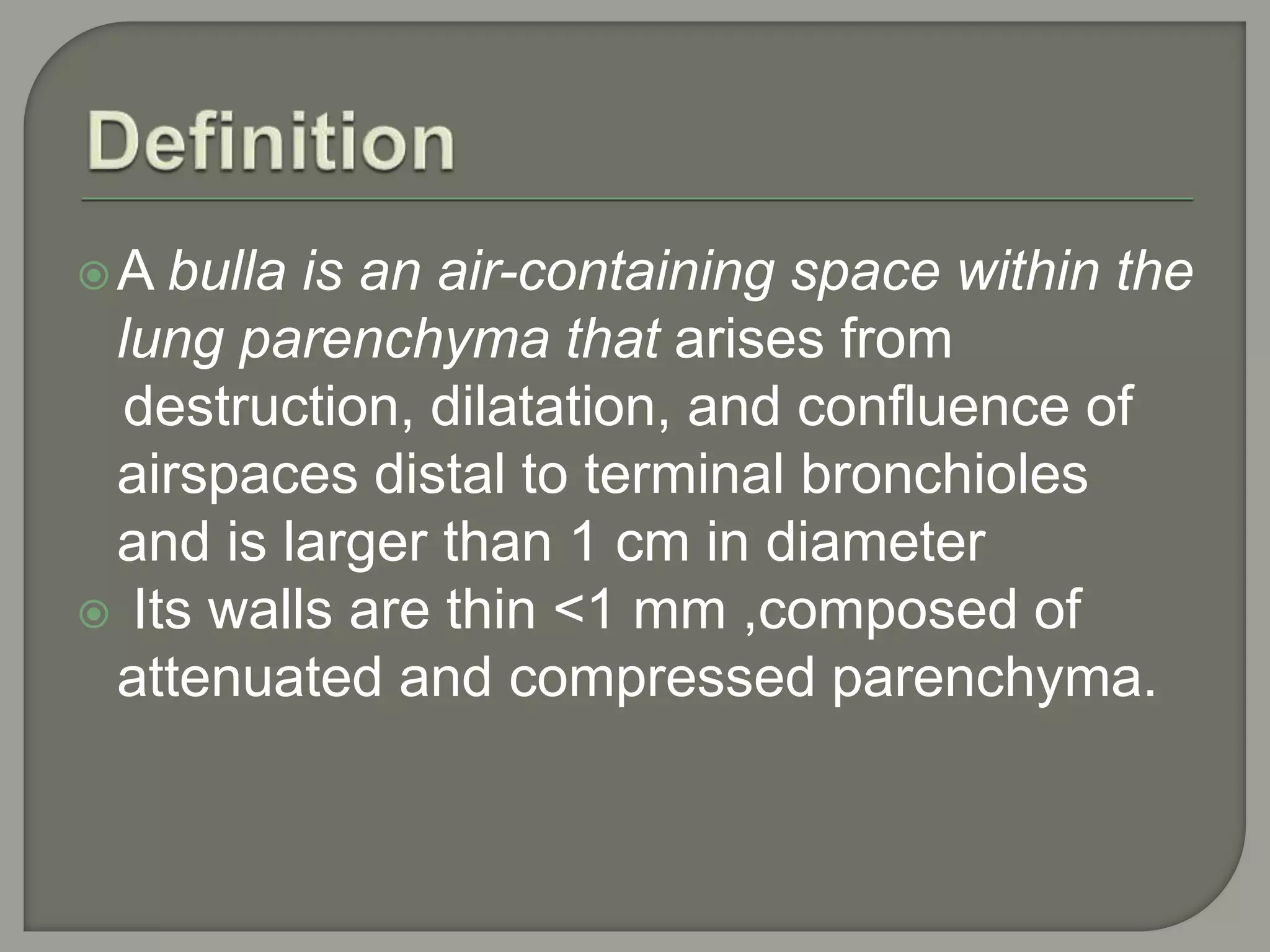 A bulla is an air-containing space within the
lung parenchyma that arises from
destruction, dilatation, and confluence of
airspaces distal to terminal bronchioles
and is larger than 1 cm in diameter
 Its walls are thin <1 mm ,composed of
attenuated and compressed parenchyma.
 