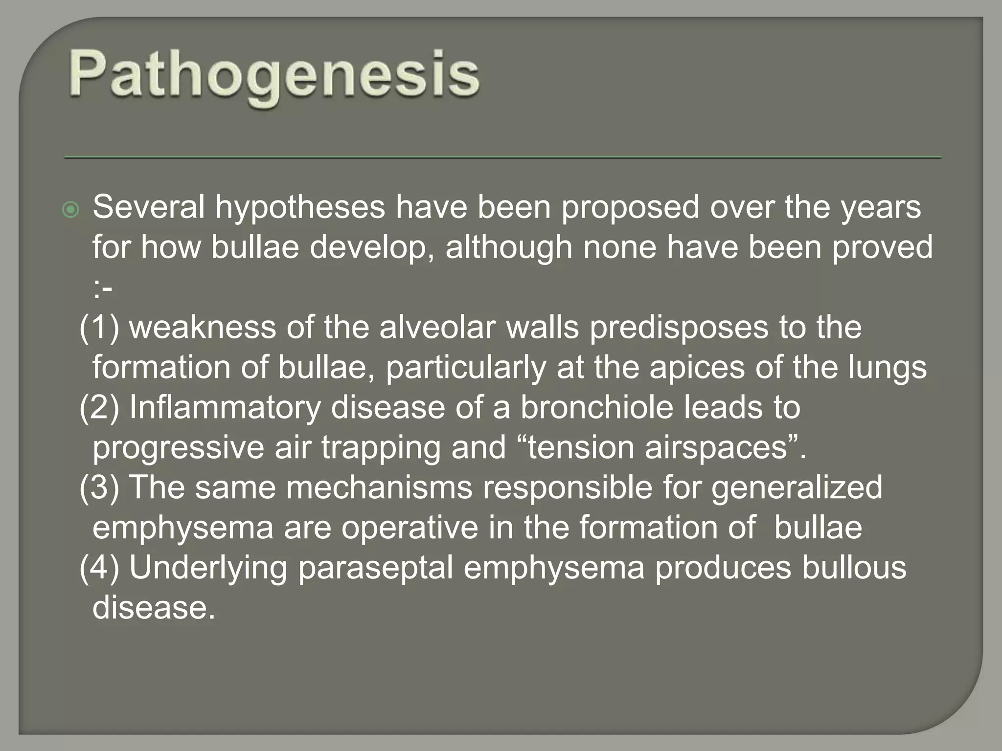  Several hypotheses have been proposed over the years
for how bullae develop, although none have been proved
:-
(1) weakness of the alveolar walls predisposes to the
formation of bullae, particularly at the apices of the lungs
(2) Inflammatory disease of a bronchiole leads to
progressive air trapping and “tension airspaces”.
(3) The same mechanisms responsible for generalized
emphysema are operative in the formation of bullae
(4) Underlying paraseptal emphysema produces bullous
disease.
 