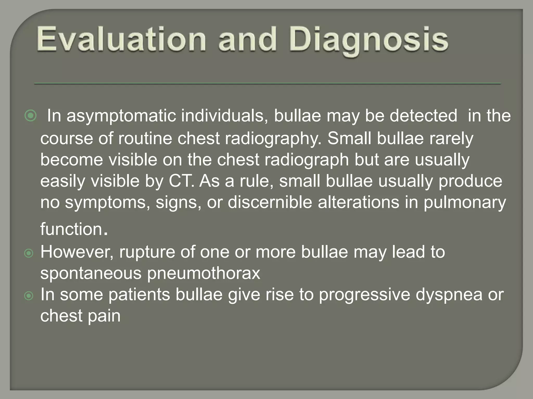  In asymptomatic individuals, bullae may be detected in the
course of routine chest radiography. Small bullae rarely
become visible on the chest radiograph but are usually
easily visible by CT. As a rule, small bullae usually produce
no symptoms, signs, or discernible alterations in pulmonary
function.
 However, rupture of one or more bullae may lead to
spontaneous pneumothorax
 In some patients bullae give rise to progressive dyspnea or
chest pain
 