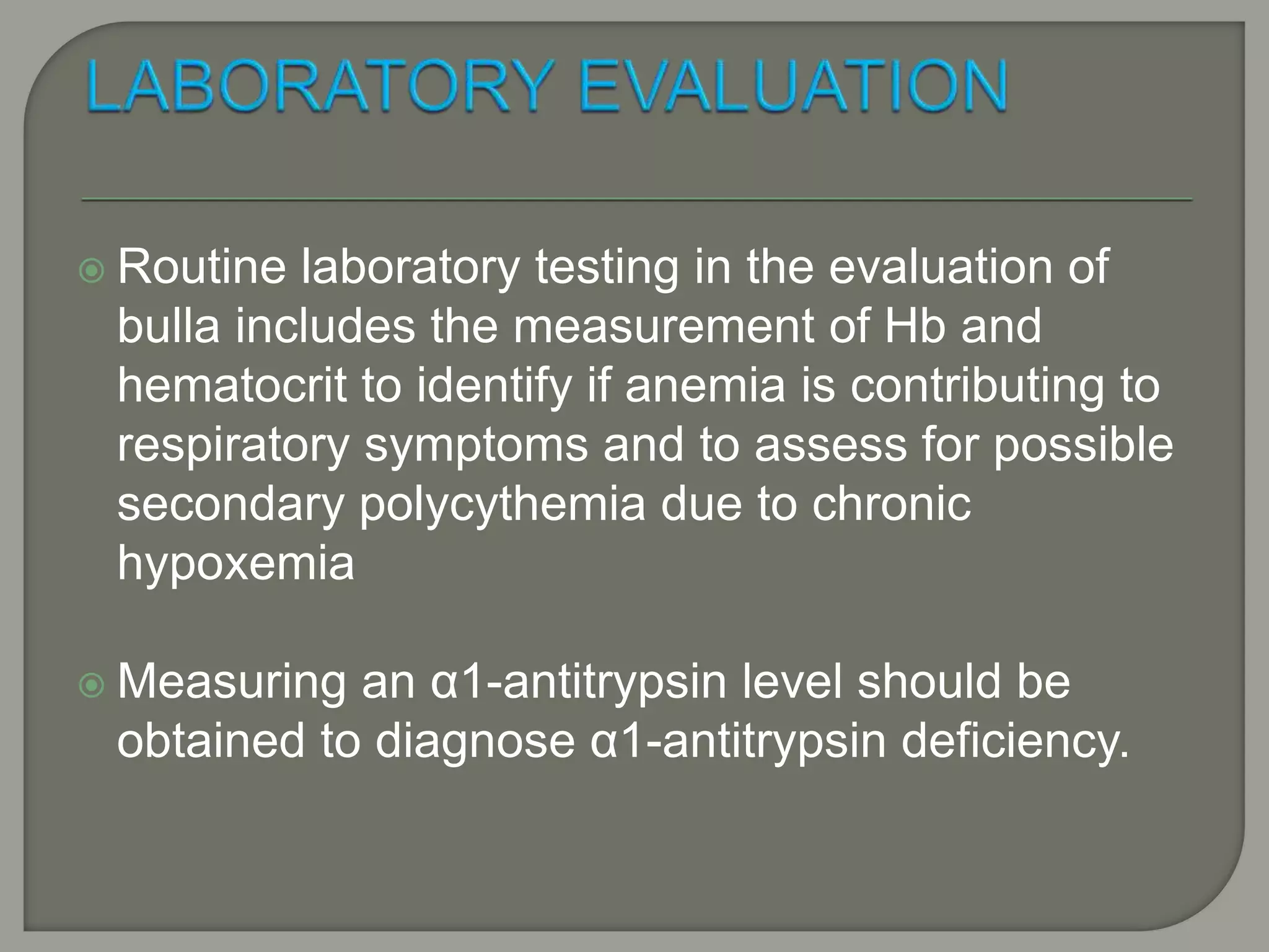  Routine laboratory testing in the evaluation of
bulla includes the measurement of Hb and
hematocrit to identify if anemia is contributing to
respiratory symptoms and to assess for possible
secondary polycythemia due to chronic
hypoxemia
 Measuring an α1-antitrypsin level should be
obtained to diagnose α1-antitrypsin deficiency.
 