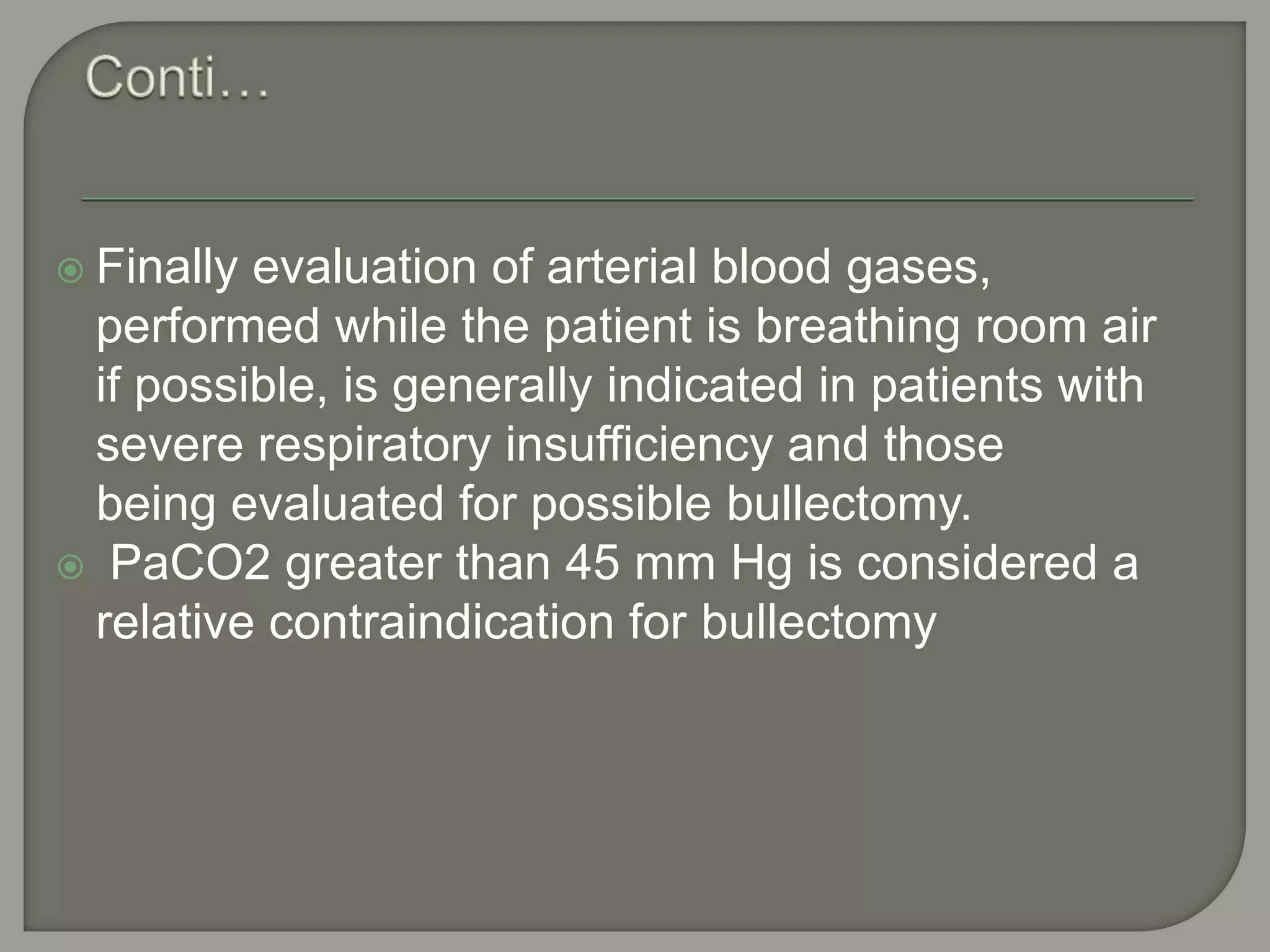  Finally evaluation of arterial blood gases,
performed while the patient is breathing room air
if possible, is generally indicated in patients with
severe respiratory insufficiency and those
being evaluated for possible bullectomy.
 PaCO2 greater than 45 mm Hg is considered a
relative contraindication for bullectomy
 