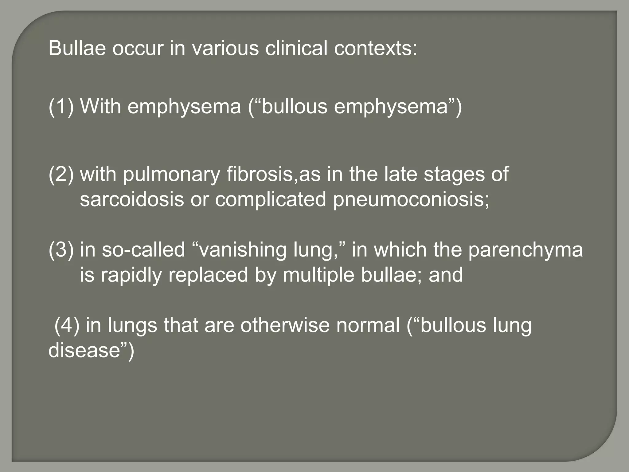 Bullae occur in various clinical contexts:
(1) With emphysema (“bullous emphysema”)
(2) with pulmonary fibrosis,as in the late stages of
sarcoidosis or complicated pneumoconiosis;
(3) in so-called “vanishing lung,” in which the parenchyma
is rapidly replaced by multiple bullae; and
(4) in lungs that are otherwise normal (“bullous lung
disease”)
 