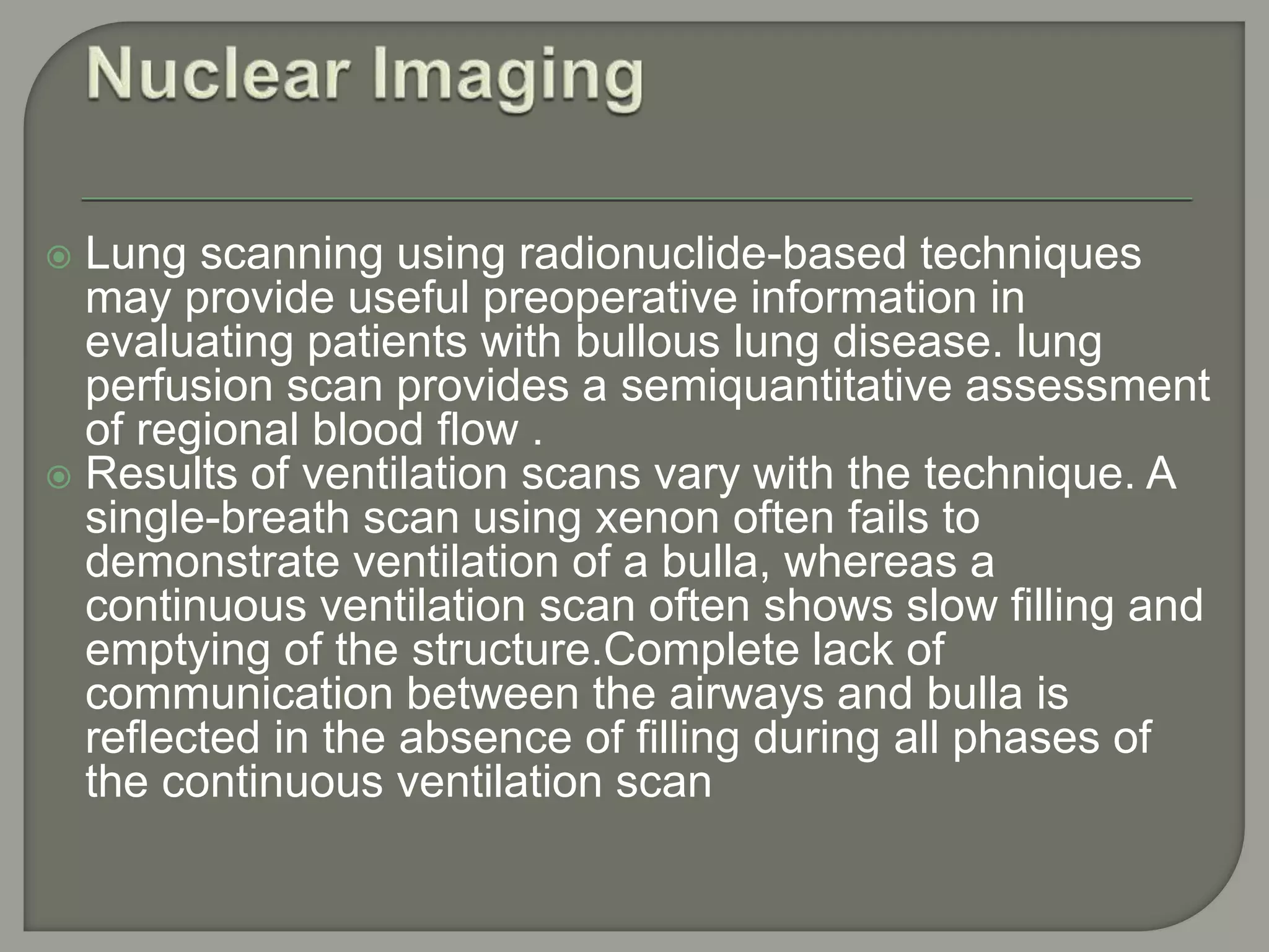  Lung scanning using radionuclide-based techniques
may provide useful preoperative information in
evaluating patients with bullous lung disease. lung
perfusion scan provides a semiquantitative assessment
of regional blood flow .
 Results of ventilation scans vary with the technique. A
single-breath scan using xenon often fails to
demonstrate ventilation of a bulla, whereas a
continuous ventilation scan often shows slow filling and
emptying of the structure.Complete lack of
communication between the airways and bulla is
reflected in the absence of filling during all phases of
the continuous ventilation scan
 