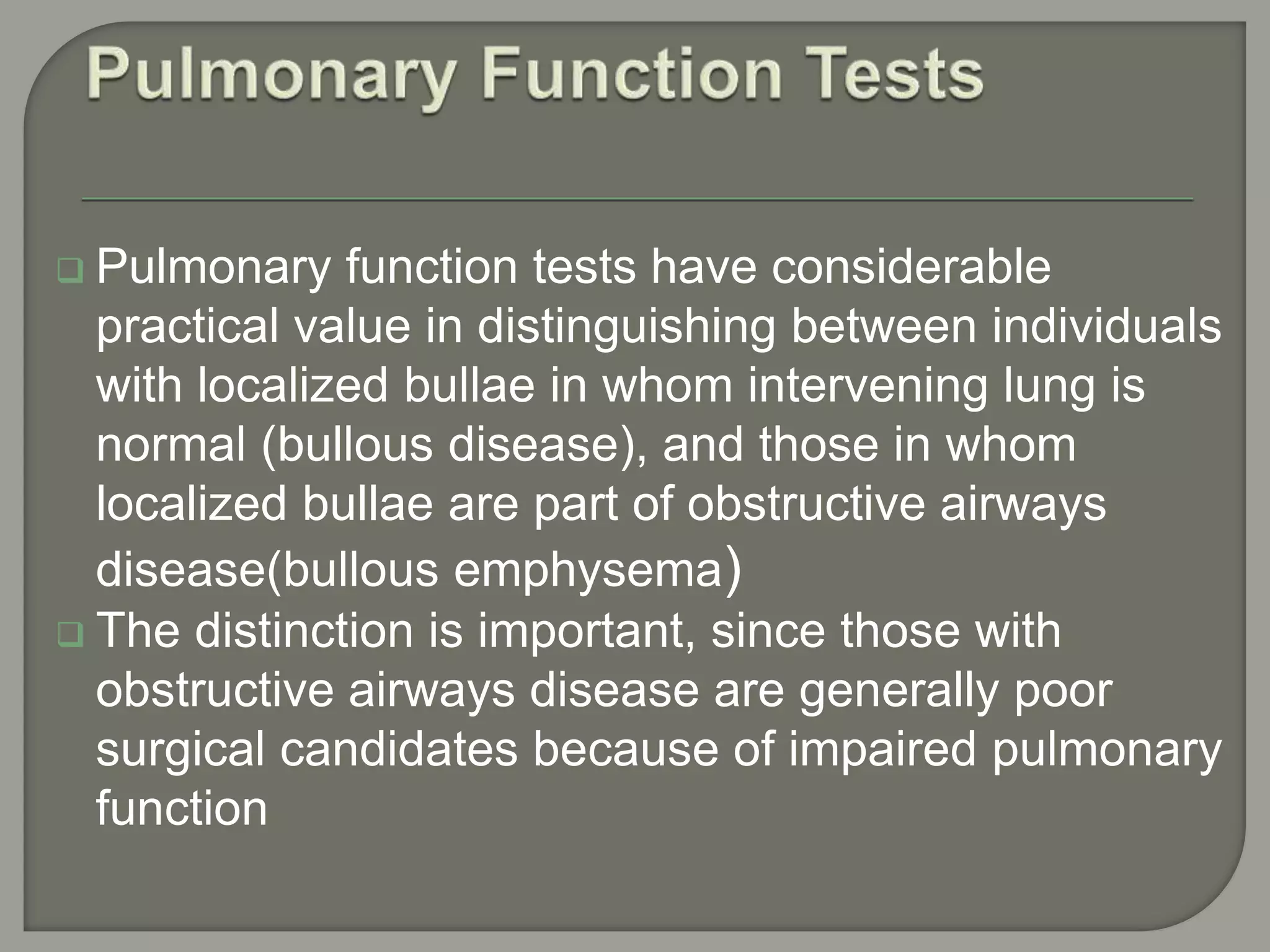  Pulmonary function tests have considerable
practical value in distinguishing between individuals
with localized bullae in whom intervening lung is
normal (bullous disease), and those in whom
localized bullae are part of obstructive airways
disease(bullous emphysema)
 The distinction is important, since those with
obstructive airways disease are generally poor
surgical candidates because of impaired pulmonary
function
 