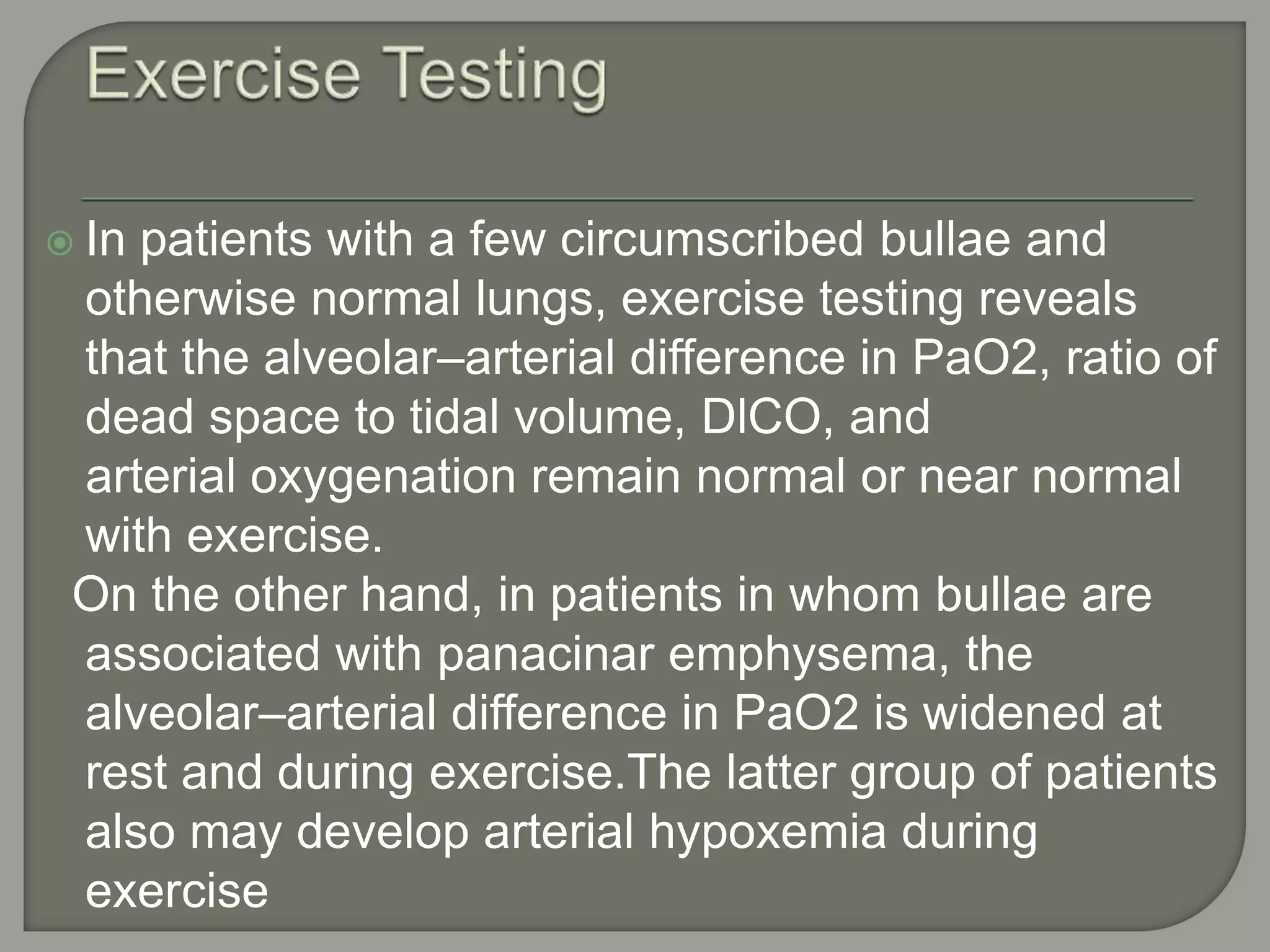  In patients with a few circumscribed bullae and
otherwise normal lungs, exercise testing reveals
that the alveolar–arterial difference in PaO2, ratio of
dead space to tidal volume, DlCO, and
arterial oxygenation remain normal or near normal
with exercise.
On the other hand, in patients in whom bullae are
associated with panacinar emphysema, the
alveolar–arterial difference in PaO2 is widened at
rest and during exercise.The latter group of patients
also may develop arterial hypoxemia during
exercise
 