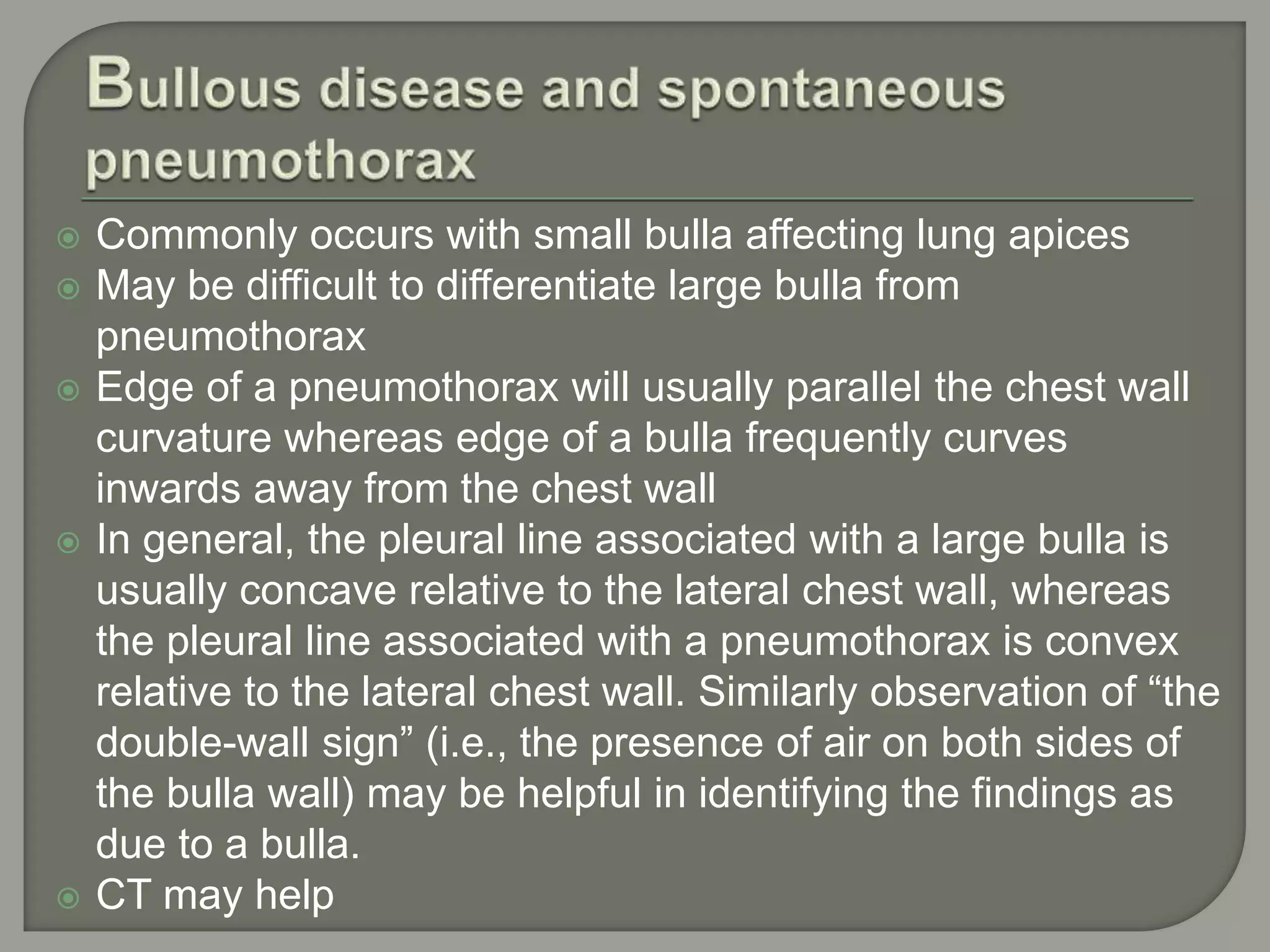  Commonly occurs with small bulla affecting lung apices
 May be difficult to differentiate large bulla from
pneumothorax
 Edge of a pneumothorax will usually parallel the chest wall
curvature whereas edge of a bulla frequently curves
inwards away from the chest wall
 In general, the pleural line associated with a large bulla is
usually concave relative to the lateral chest wall, whereas
the pleural line associated with a pneumothorax is convex
relative to the lateral chest wall. Similarly observation of “the
double-wall sign” (i.e., the presence of air on both sides of
the bulla wall) may be helpful in identifying the findings as
due to a bulla.
 CT may help
 