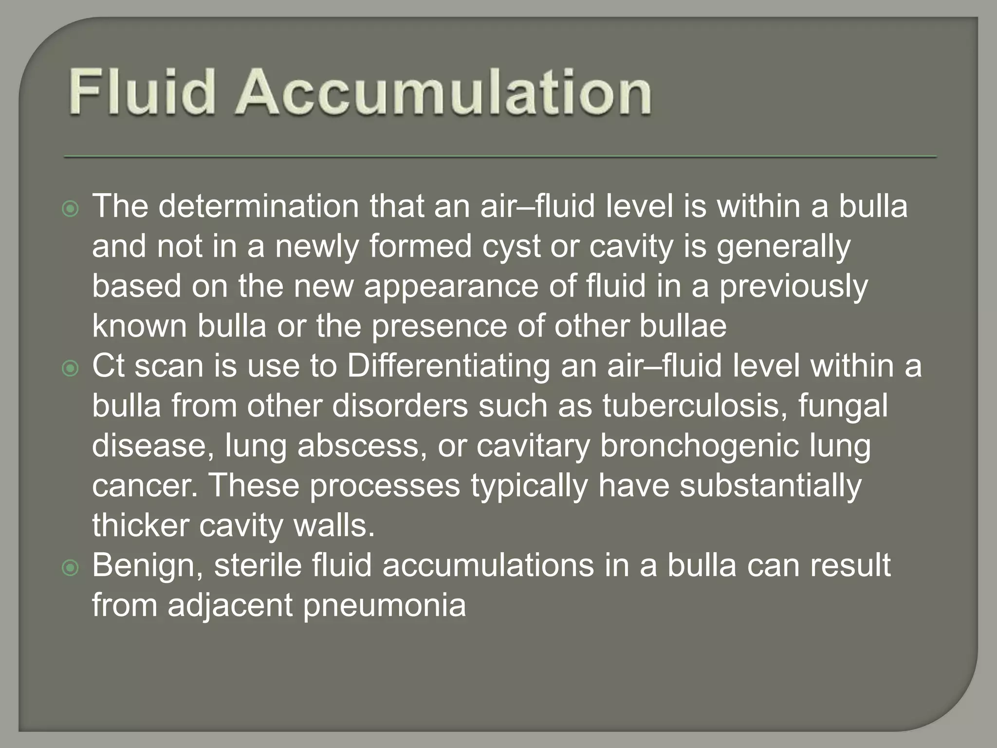  The determination that an air–fluid level is within a bulla
and not in a newly formed cyst or cavity is generally
based on the new appearance of fluid in a previously
known bulla or the presence of other bullae
 Ct scan is use to Differentiating an air–fluid level within a
bulla from other disorders such as tuberculosis, fungal
disease, lung abscess, or cavitary bronchogenic lung
cancer. These processes typically have substantially
thicker cavity walls.
 Benign, sterile fluid accumulations in a bulla can result
from adjacent pneumonia
 