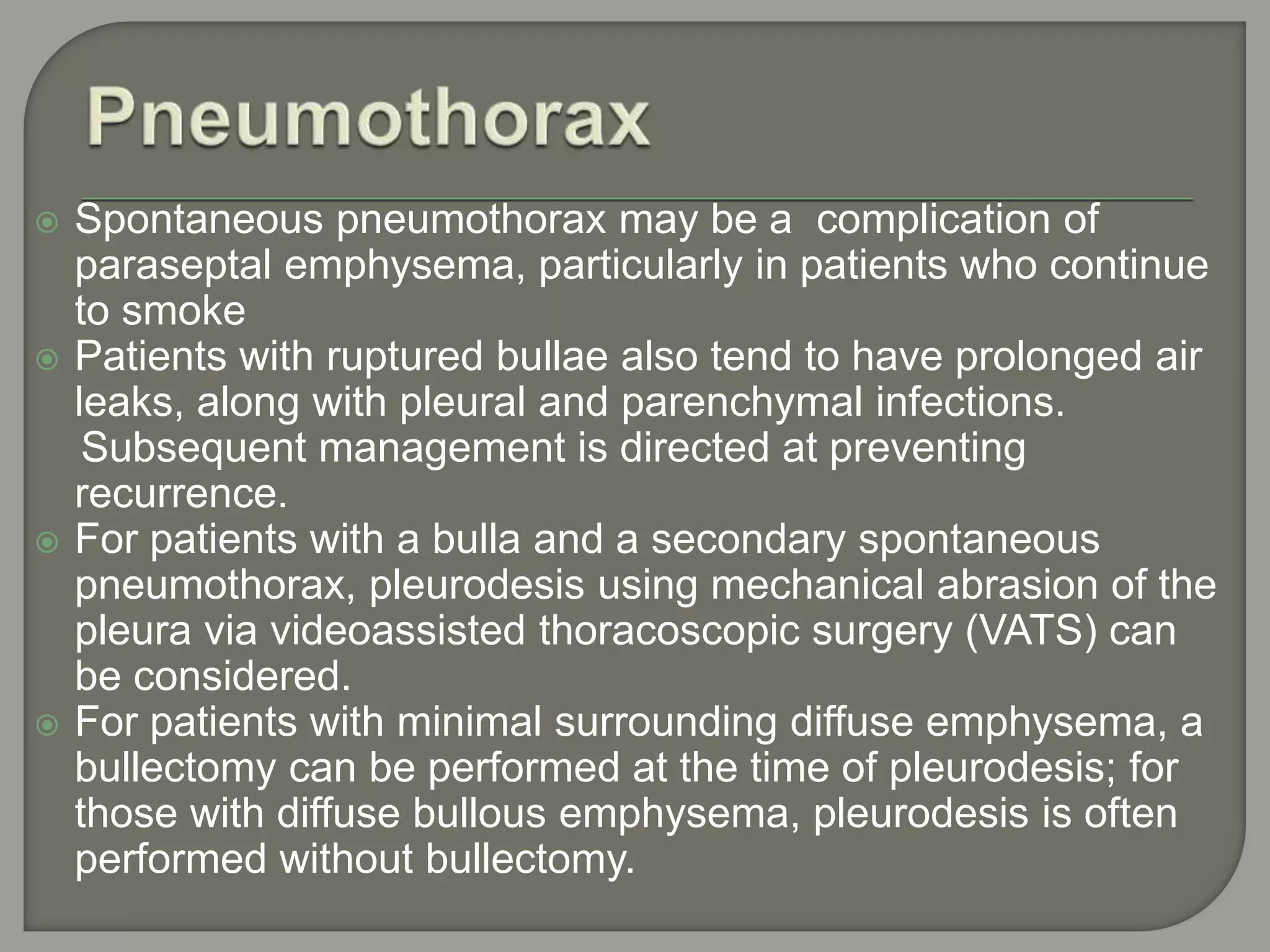  Spontaneous pneumothorax may be a complication of
paraseptal emphysema, particularly in patients who continue
to smoke
 Patients with ruptured bullae also tend to have prolonged air
leaks, along with pleural and parenchymal infections.
Subsequent management is directed at preventing
recurrence.
 For patients with a bulla and a secondary spontaneous
pneumothorax, pleurodesis using mechanical abrasion of the
pleura via videoassisted thoracoscopic surgery (VATS) can
be considered.
 For patients with minimal surrounding diffuse emphysema, a
bullectomy can be performed at the time of pleurodesis; for
those with diffuse bullous emphysema, pleurodesis is often
performed without bullectomy.
 