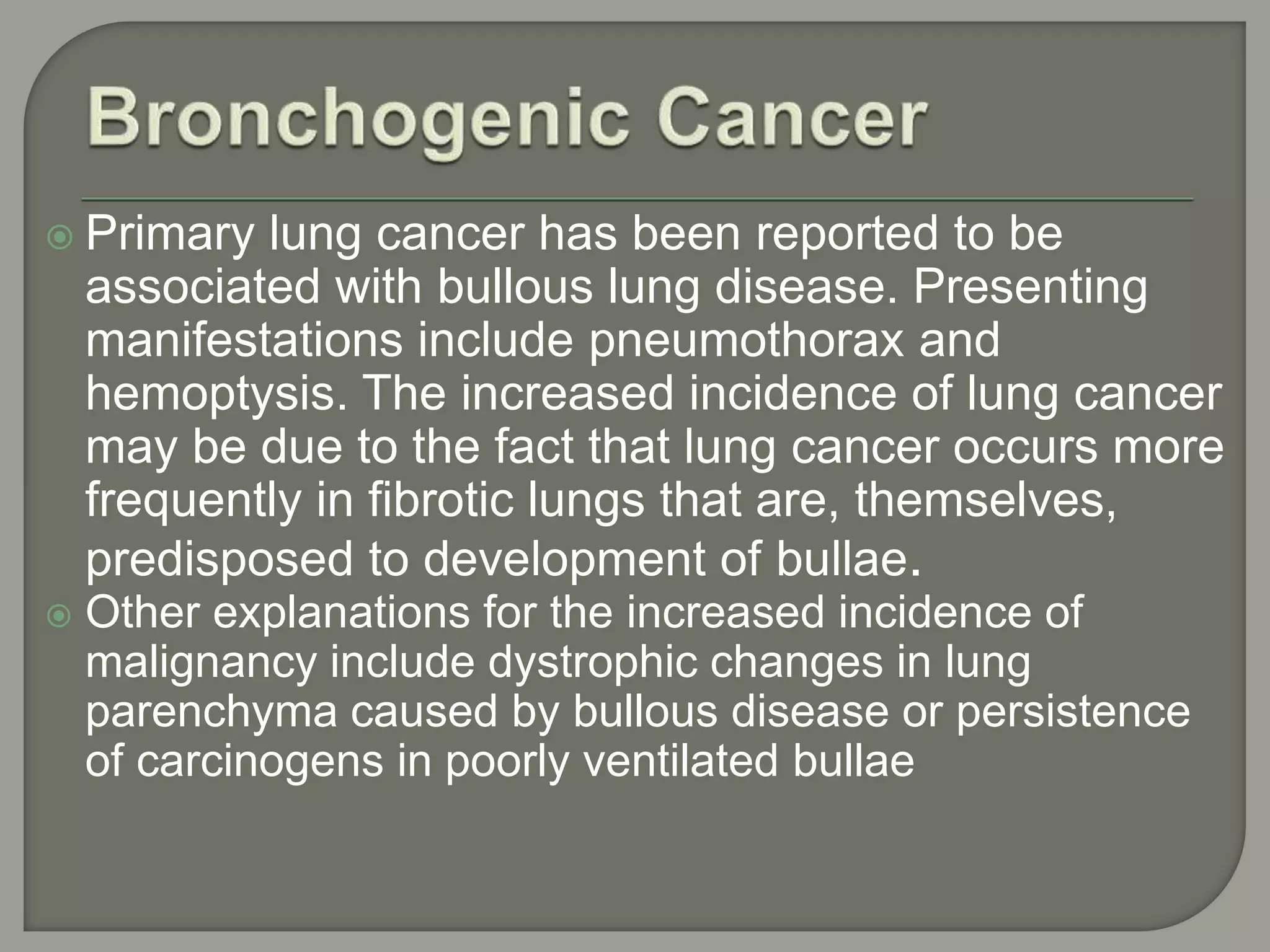  Primary lung cancer has been reported to be
associated with bullous lung disease. Presenting
manifestations include pneumothorax and
hemoptysis. The increased incidence of lung cancer
may be due to the fact that lung cancer occurs more
frequently in fibrotic lungs that are, themselves,
predisposed to development of bullae.
 Other explanations for the increased incidence of
malignancy include dystrophic changes in lung
parenchyma caused by bullous disease or persistence
of carcinogens in poorly ventilated bullae
 