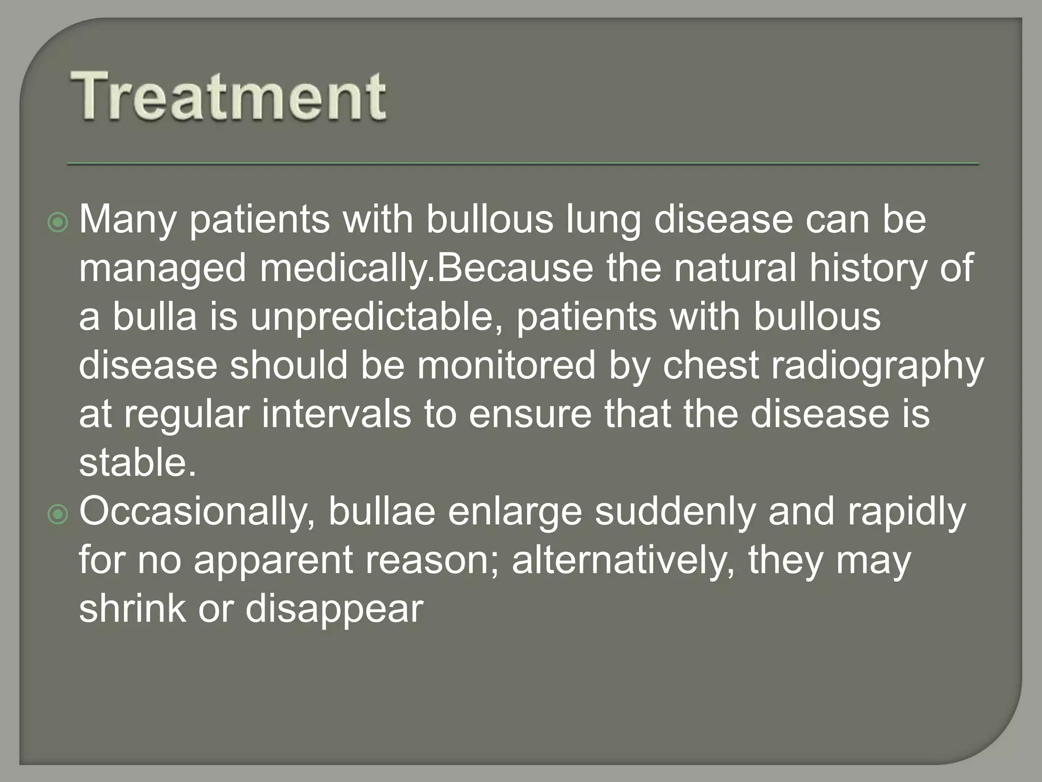  Many patients with bullous lung disease can be
managed medically.Because the natural history of
a bulla is unpredictable, patients with bullous
disease should be monitored by chest radiography
at regular intervals to ensure that the disease is
stable.
 Occasionally, bullae enlarge suddenly and rapidly
for no apparent reason; alternatively, they may
shrink or disappear
 