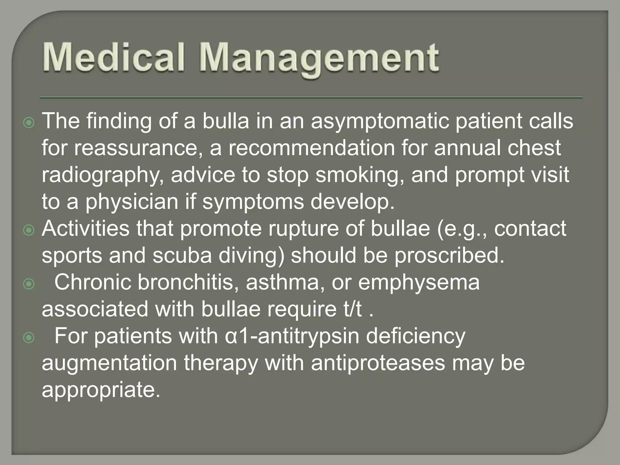  The finding of a bulla in an asymptomatic patient calls
for reassurance, a recommendation for annual chest
radiography, advice to stop smoking, and prompt visit
to a physician if symptoms develop.
 Activities that promote rupture of bullae (e.g., contact
sports and scuba diving) should be proscribed.
 Chronic bronchitis, asthma, or emphysema
associated with bullae require t/t .
 For patients with α1-antitrypsin deficiency
augmentation therapy with antiproteases may be
appropriate.
 