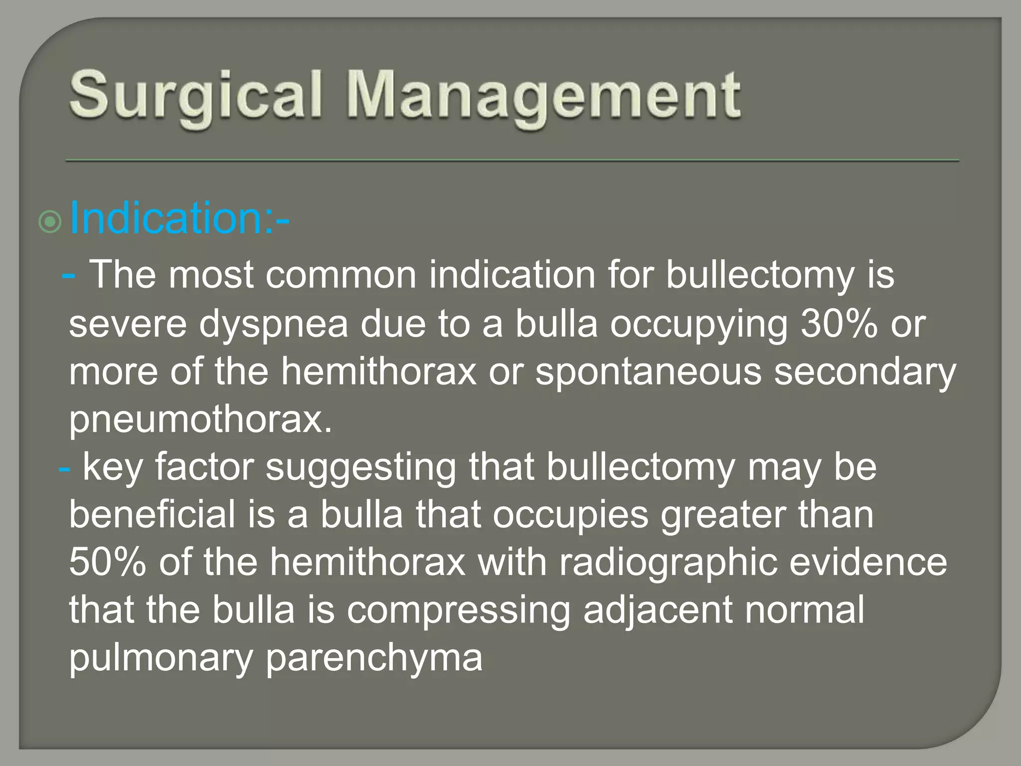 Indication:-
- The most common indication for bullectomy is
severe dyspnea due to a bulla occupying 30% or
more of the hemithorax or spontaneous secondary
pneumothorax.
- key factor suggesting that bullectomy may be
beneficial is a bulla that occupies greater than
50% of the hemithorax with radiographic evidence
that the bulla is compressing adjacent normal
pulmonary parenchyma
 