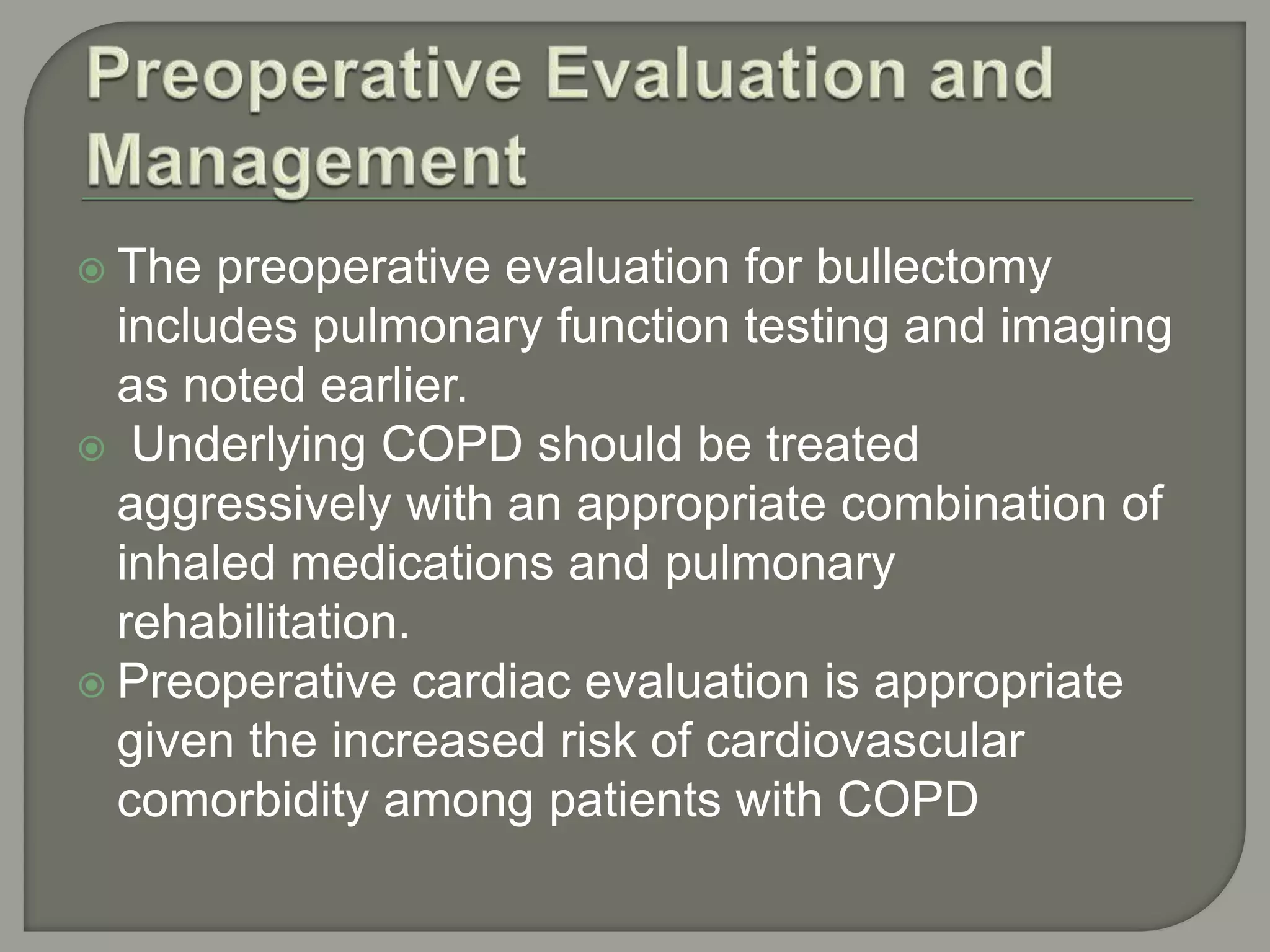  The preoperative evaluation for bullectomy
includes pulmonary function testing and imaging
as noted earlier.
 Underlying COPD should be treated
aggressively with an appropriate combination of
inhaled medications and pulmonary
rehabilitation.
 Preoperative cardiac evaluation is appropriate
given the increased risk of cardiovascular
comorbidity among patients with COPD
 