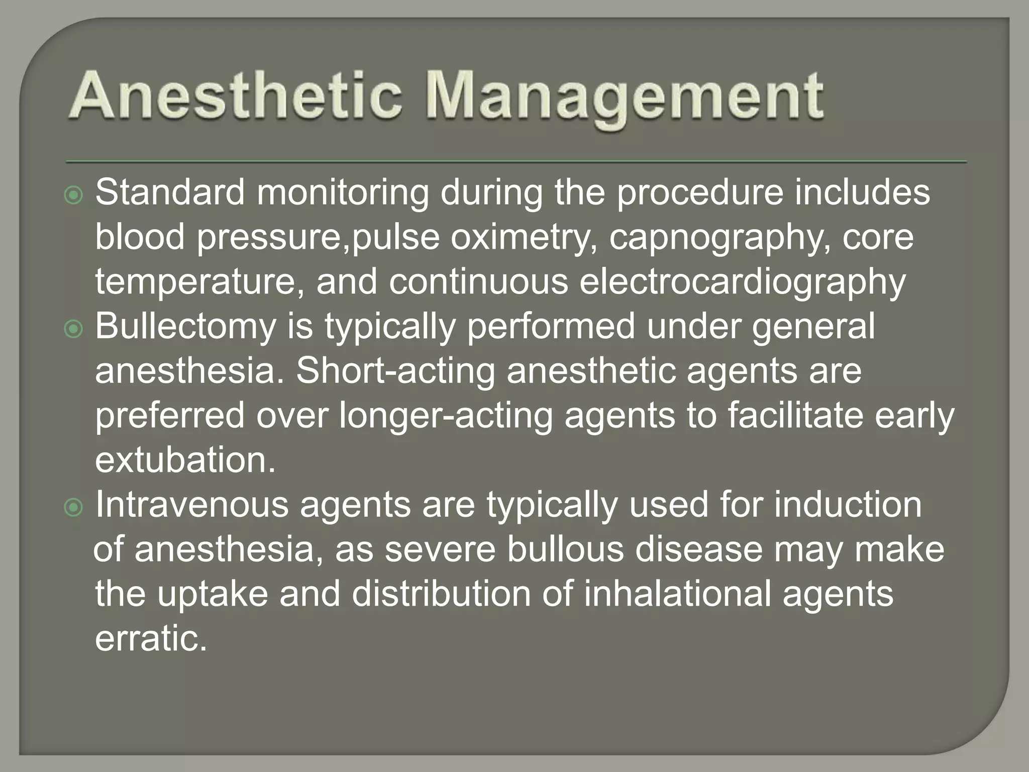  Standard monitoring during the procedure includes
blood pressure,pulse oximetry, capnography, core
temperature, and continuous electrocardiography
 Bullectomy is typically performed under general
anesthesia. Short-acting anesthetic agents are
preferred over longer-acting agents to facilitate early
extubation.
 Intravenous agents are typically used for induction
of anesthesia, as severe bullous disease may make
the uptake and distribution of inhalational agents
erratic.
 