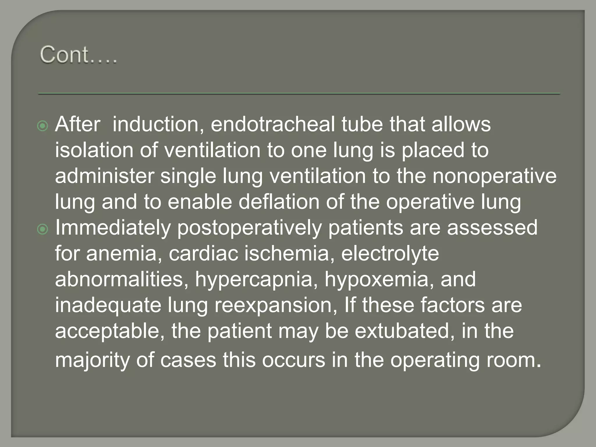  After induction, endotracheal tube that allows
isolation of ventilation to one lung is placed to
administer single lung ventilation to the nonoperative
lung and to enable deflation of the operative lung
 Immediately postoperatively patients are assessed
for anemia, cardiac ischemia, electrolyte
abnormalities, hypercapnia, hypoxemia, and
inadequate lung reexpansion, If these factors are
acceptable, the patient may be extubated, in the
majority of cases this occurs in the operating room.
 