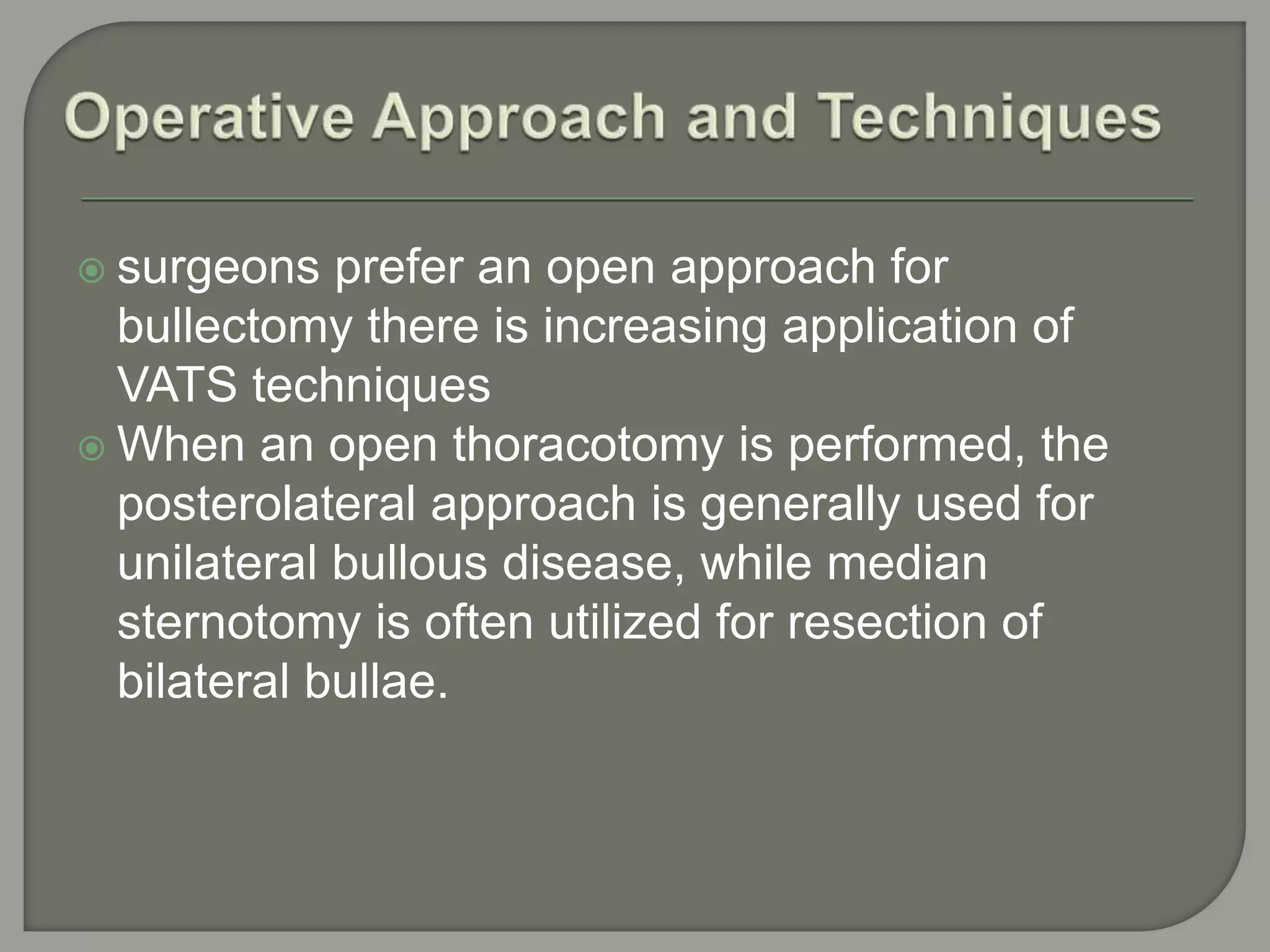  surgeons prefer an open approach for
bullectomy there is increasing application of
VATS techniques
 When an open thoracotomy is performed, the
posterolateral approach is generally used for
unilateral bullous disease, while median
sternotomy is often utilized for resection of
bilateral bullae.
 