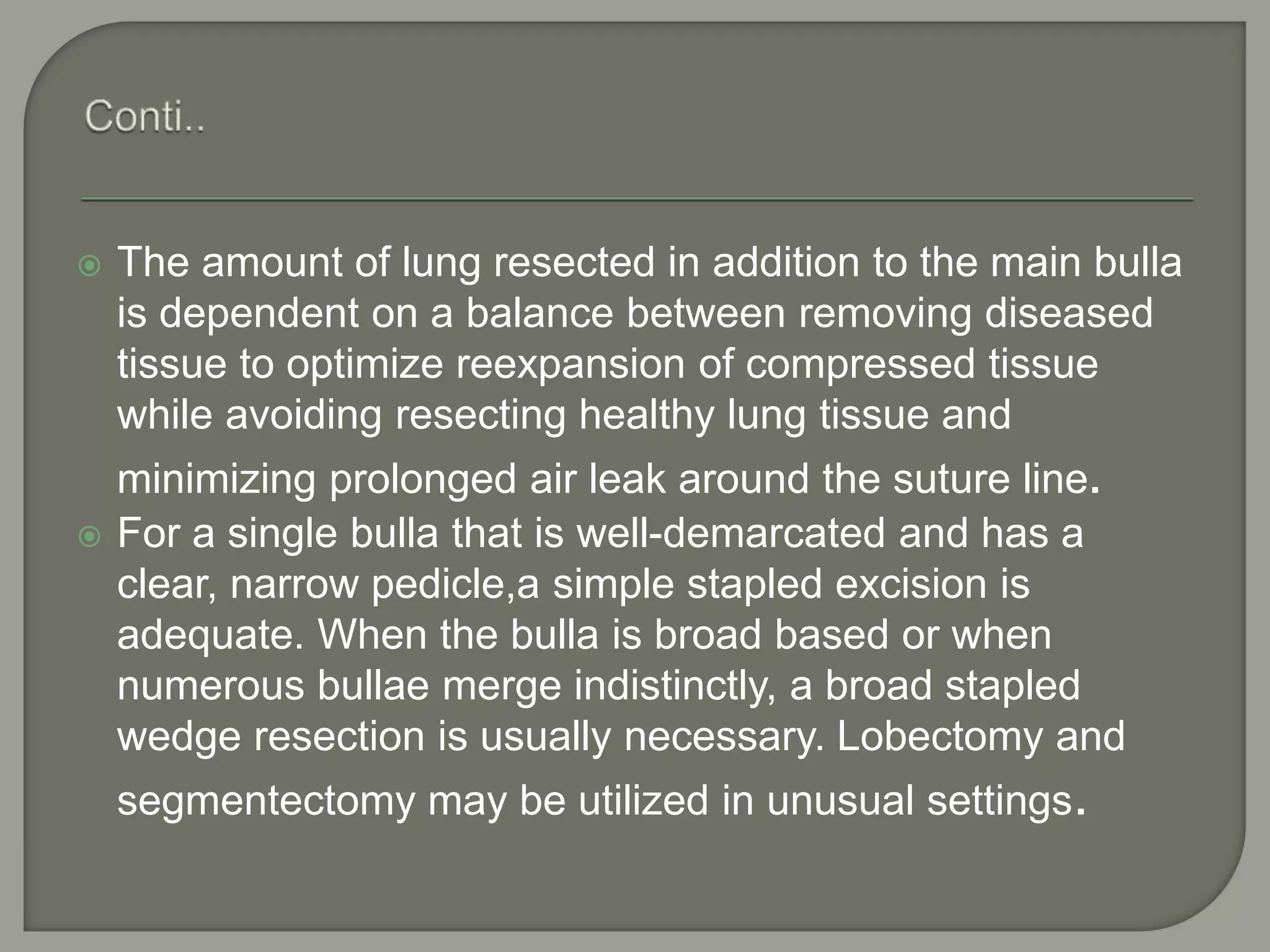  The amount of lung resected in addition to the main bulla
is dependent on a balance between removing diseased
tissue to optimize reexpansion of compressed tissue
while avoiding resecting healthy lung tissue and
minimizing prolonged air leak around the suture line.
 For a single bulla that is well-demarcated and has a
clear, narrow pedicle,a simple stapled excision is
adequate. When the bulla is broad based or when
numerous bullae merge indistinctly, a broad stapled
wedge resection is usually necessary. Lobectomy and
segmentectomy may be utilized in unusual settings.
 