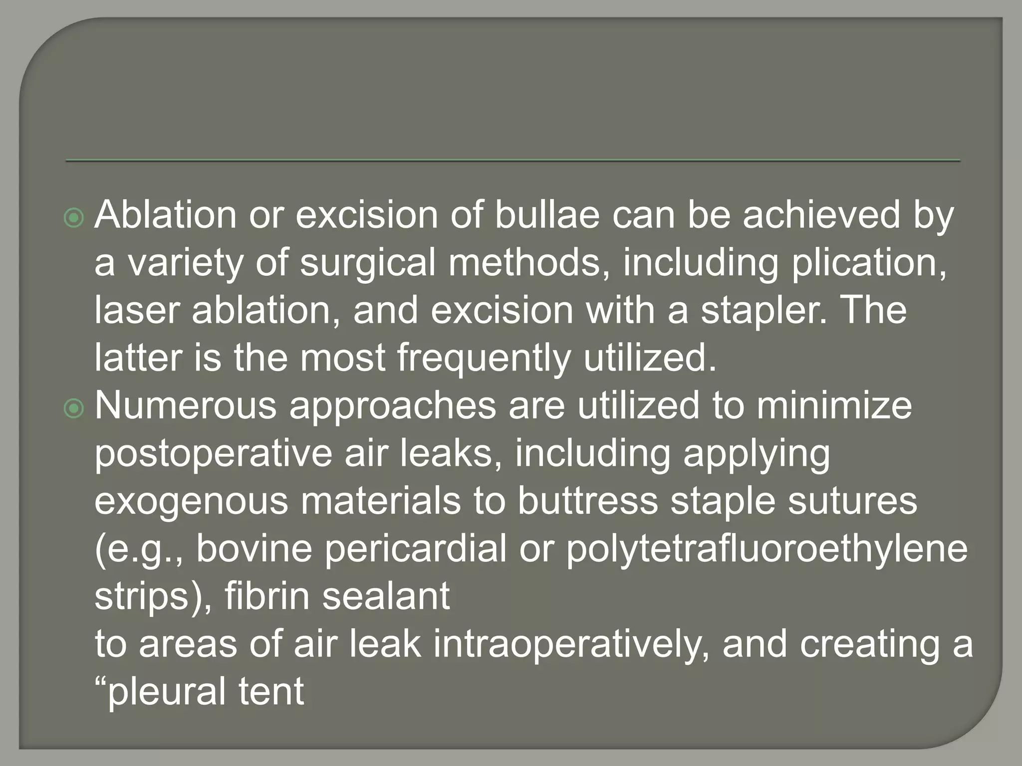  Ablation or excision of bullae can be achieved by
a variety of surgical methods, including plication,
laser ablation, and excision with a stapler. The
latter is the most frequently utilized.
 Numerous approaches are utilized to minimize
postoperative air leaks, including applying
exogenous materials to buttress staple sutures
(e.g., bovine pericardial or polytetrafluoroethylene
strips), fibrin sealant
to areas of air leak intraoperatively, and creating a
“pleural tent
 