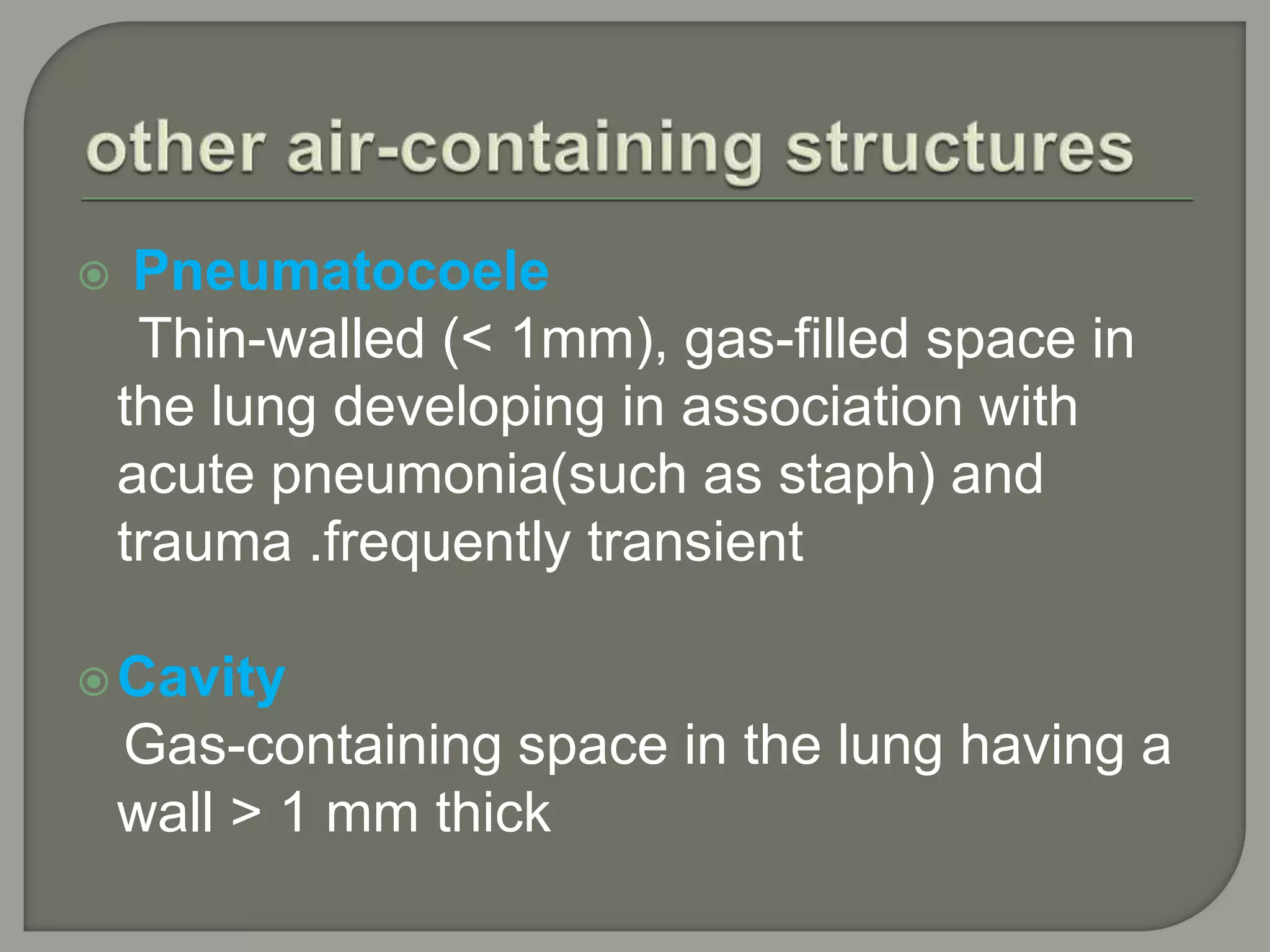  Pneumatocoele
Thin-walled (< 1mm), gas-filled space in
the lung developing in association with
acute pneumonia(such as staph) and
trauma .frequently transient
Cavity
Gas-containing space in the lung having a
wall > 1 mm thick
 