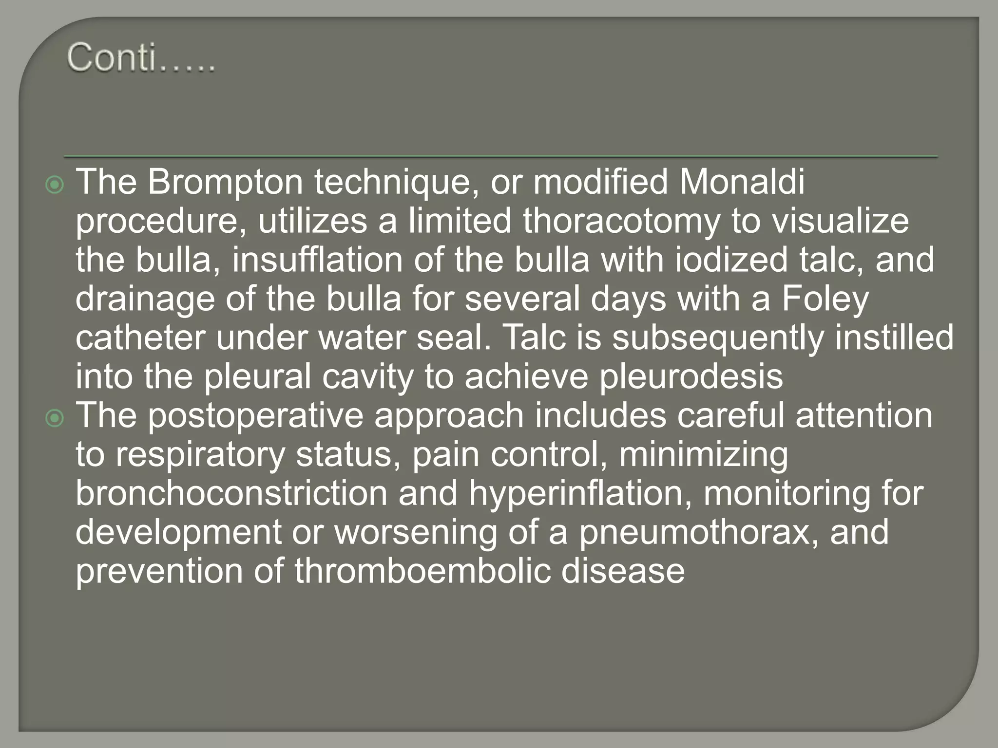  The Brompton technique, or modified Monaldi
procedure, utilizes a limited thoracotomy to visualize
the bulla, insufflation of the bulla with iodized talc, and
drainage of the bulla for several days with a Foley
catheter under water seal. Talc is subsequently instilled
into the pleural cavity to achieve pleurodesis
 The postoperative approach includes careful attention
to respiratory status, pain control, minimizing
bronchoconstriction and hyperinflation, monitoring for
development or worsening of a pneumothorax, and
prevention of thromboembolic disease
 