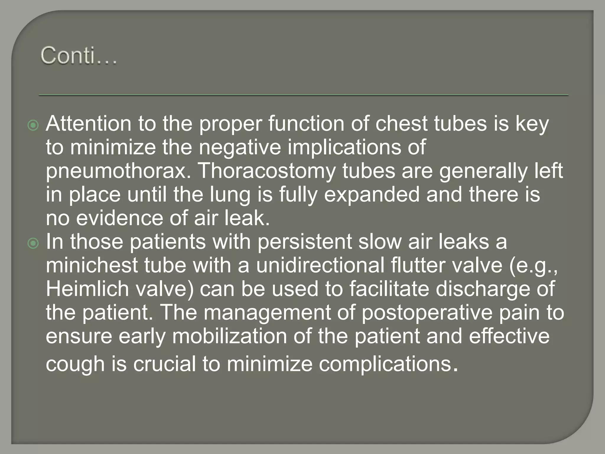  Attention to the proper function of chest tubes is key
to minimize the negative implications of
pneumothorax. Thoracostomy tubes are generally left
in place until the lung is fully expanded and there is
no evidence of air leak.
 In those patients with persistent slow air leaks a
minichest tube with a unidirectional flutter valve (e.g.,
Heimlich valve) can be used to facilitate discharge of
the patient. The management of postoperative pain to
ensure early mobilization of the patient and effective
cough is crucial to minimize complications.
 