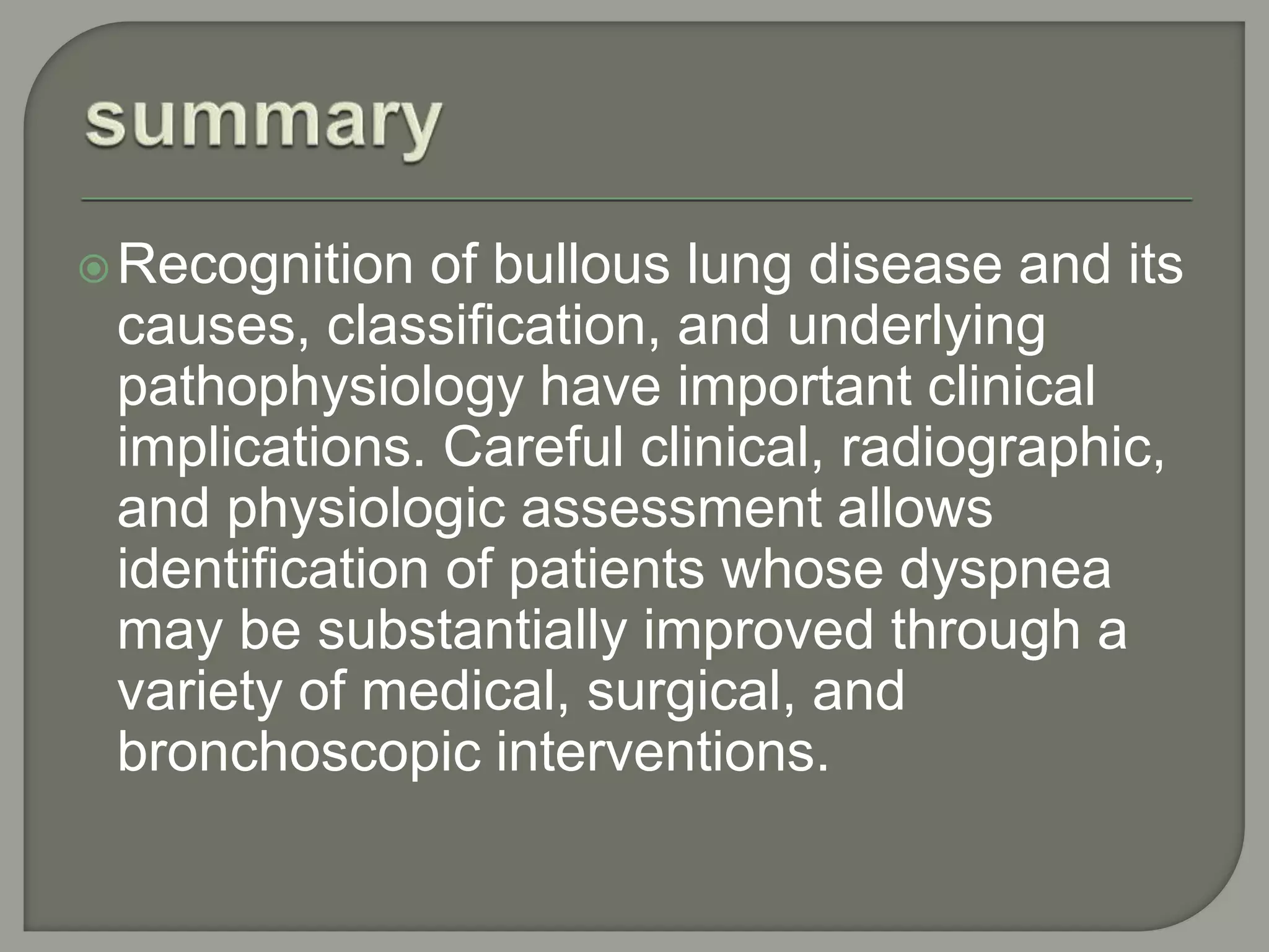 Recognition of bullous lung disease and its
causes, classification, and underlying
pathophysiology have important clinical
implications. Careful clinical, radiographic,
and physiologic assessment allows
identification of patients whose dyspnea
may be substantially improved through a
variety of medical, surgical, and
bronchoscopic interventions.
 