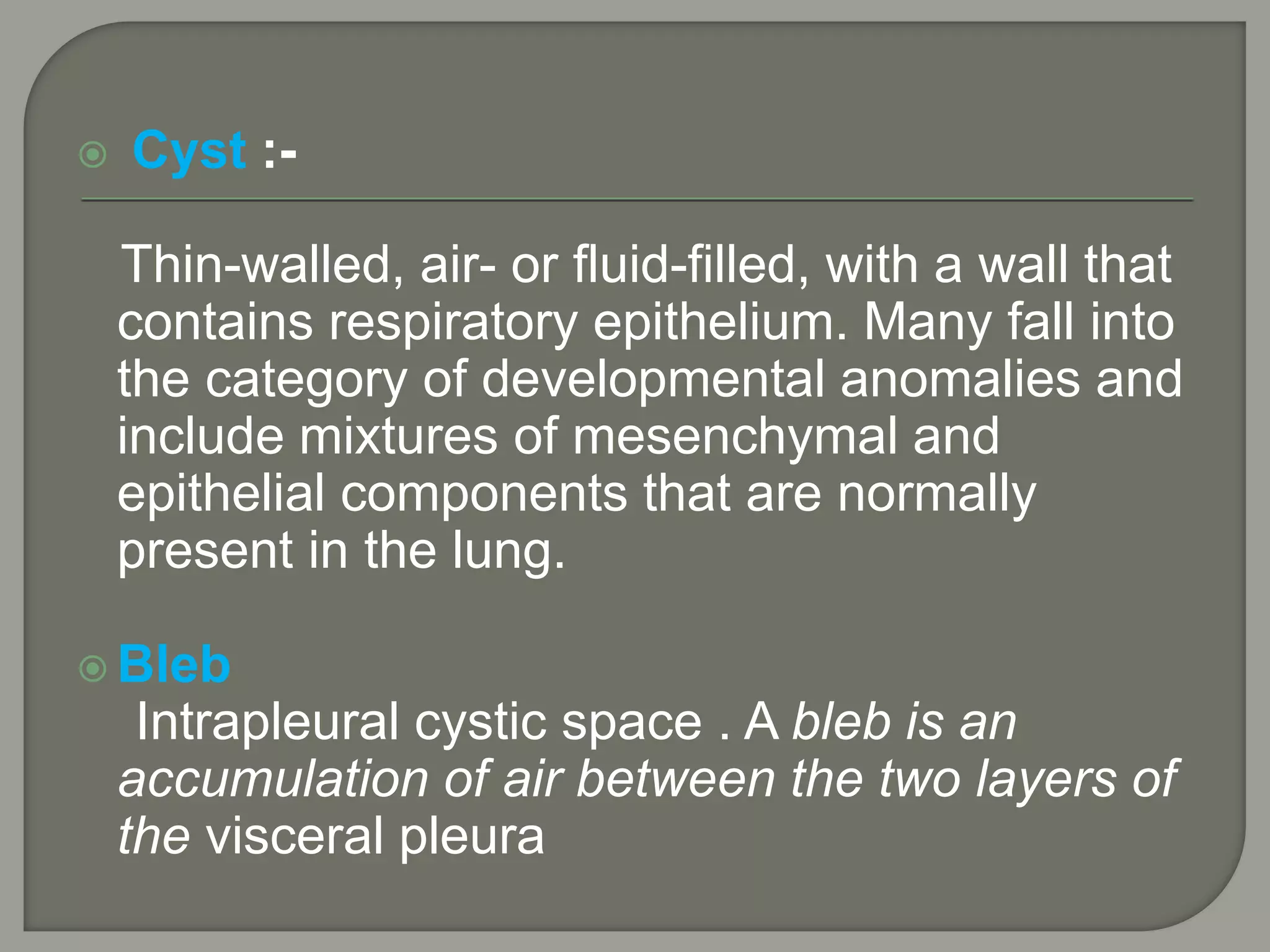  Cyst :-
Thin-walled, air- or fluid-filled, with a wall that
contains respiratory epithelium. Many fall into
the category of developmental anomalies and
include mixtures of mesenchymal and
epithelial components that are normally
present in the lung.
 Bleb
Intrapleural cystic space . A bleb is an
accumulation of air between the two layers of
the visceral pleura
 
