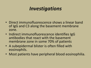 Investigations
• Direct immunofluorescence shows a linear band
of IgG and C3 along the basement membrane
zone.
• Indirect immunofluorescence identifies IgG
antibodies that react with the basement
membrane zone in some 70% of patients
• A subepidermal blister is often filled with
eosinophils.
• Most patients have peripheral blood eosinophilia.
 