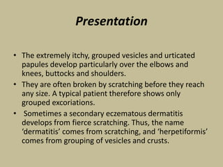 Presentation
• The extremely itchy, grouped vesicles and urticated
papules develop particularly over the elbows and
knees, buttocks and shoulders.
• They are often broken by scratching before they reach
any size. A typical patient therefore shows only
grouped excoriations.
• Sometimes a secondary eczematous dermatitis
develops from fierce scratching. Thus, the name
‘dermatitis’ comes from scratching, and ‘herpetiformis’
comes from grouping of vesicles and crusts.
 
