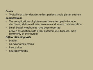 Course
• Typically lasts for decades unless patients avoid gluten entirely.
Complications
• The complications of gluten-sensitive enteropathy include
diarrhoea, abdominal pain, anaemia and, rarely, malabsorption.
• Small bowel lymphomas have been reported
• proven association with other autoimmune diseases, most
commonly of the thyroid.
Differential diagnosis
• Scabies
• an excoriated eczema
• insect bites
• neurodermatitis.
 