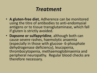 Treatment
• A gluten-free diet, Adherence can be monitored
using the titre of antibodies to anti-endomysial
antigens or to tissue transglutaminase, which fall
if gluten is strictly avoided.
• Dapsone or sulfapyridine, although both can
cause severe rashes, haemolytic anaemia
(especially in those with glucose- 6-phosphate
dehydrogenase deficiency), leucopenia,
thrombocytopenia, methaemoglobinaemia and
peripheral neuropathy. Regular blood checks are
therefore necessary.
 